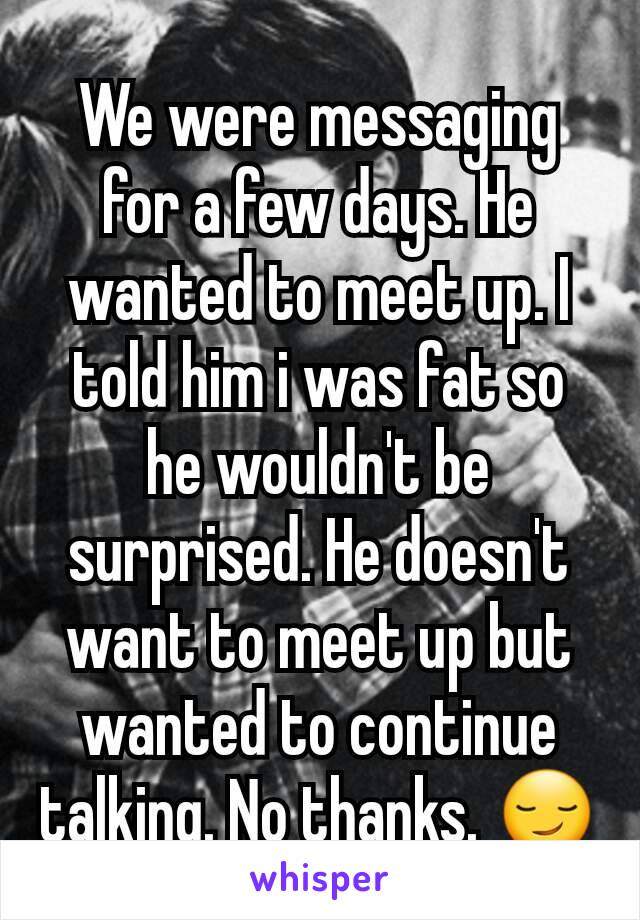 We were messaging for a few days. He wanted to meet up. I told him i was fat so he wouldn't be surprised. He doesn't want to meet up but wanted to continue talking. No thanks. 😏