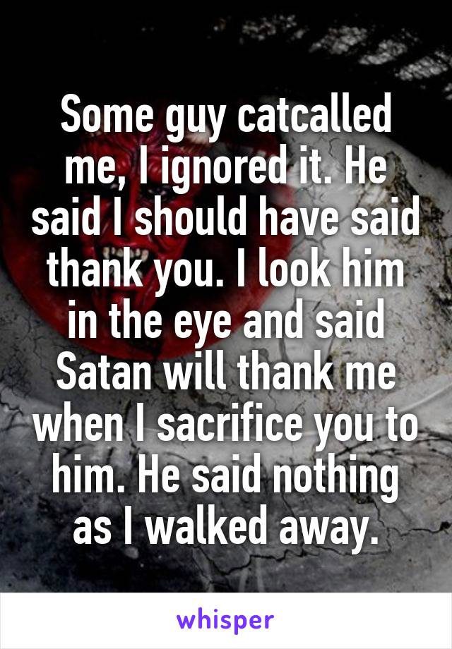 Some guy catcalled me, I ignored it. He said I should have said thank you. I look him in the eye and said Satan will thank me when I sacrifice you to him. He said nothing as I walked away.