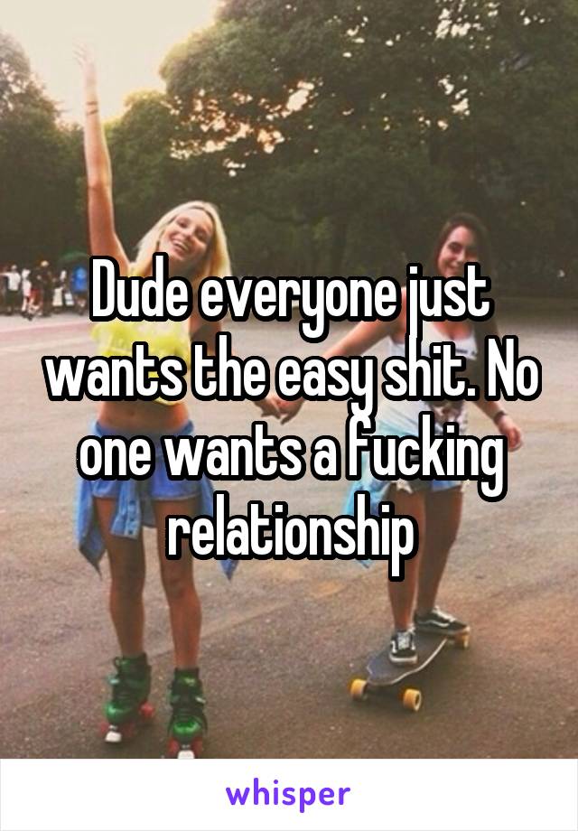 Dude everyone just wants the easy shit. No one wants a fucking relationship