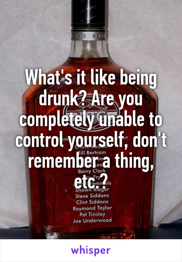 What's it like being drunk? Are you completely unable to control yourself, don't remember a thing, etc.?