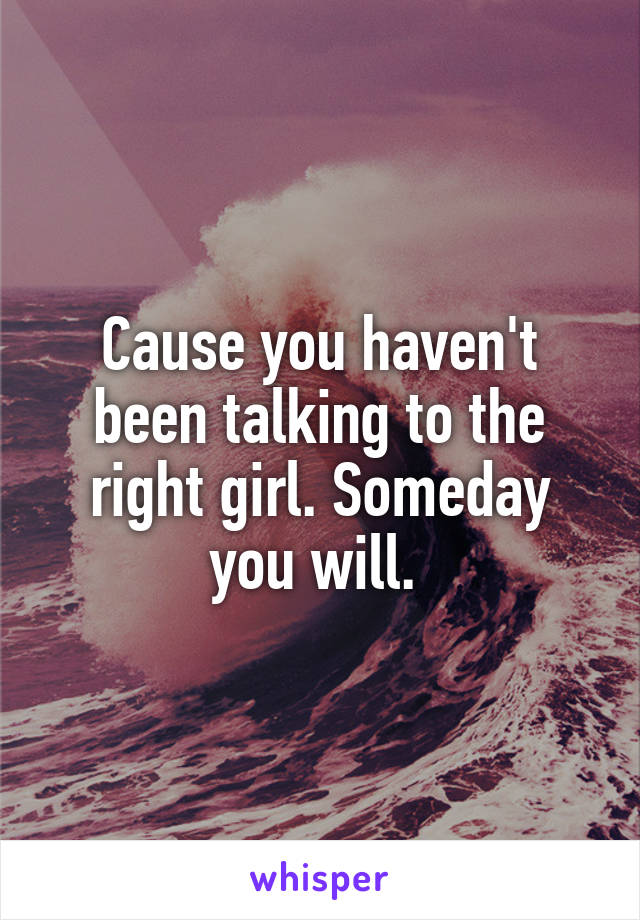 Cause you haven't been talking to the right girl. Someday you will. 