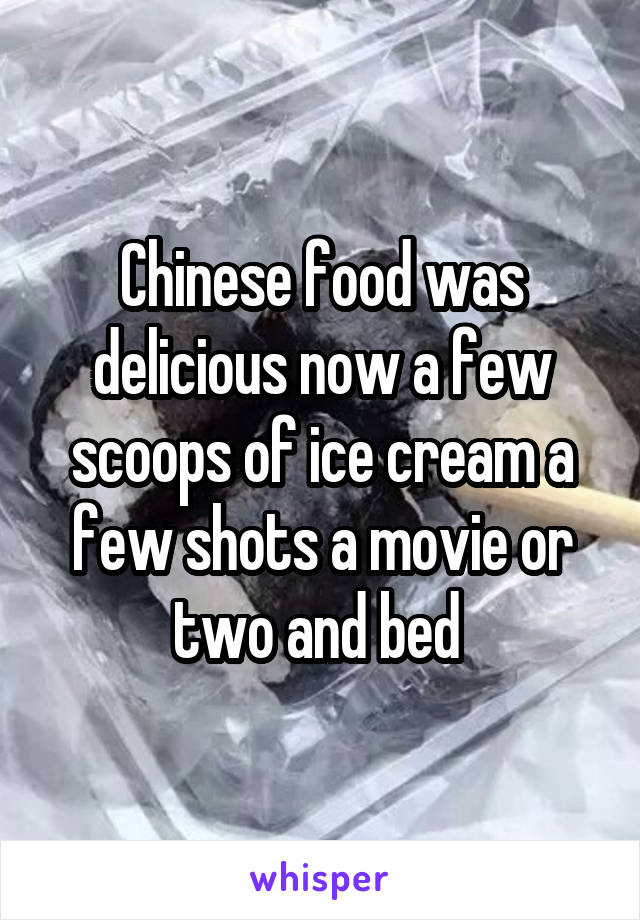 Chinese food was delicious now a few scoops of ice cream a few shots a movie or two and bed 