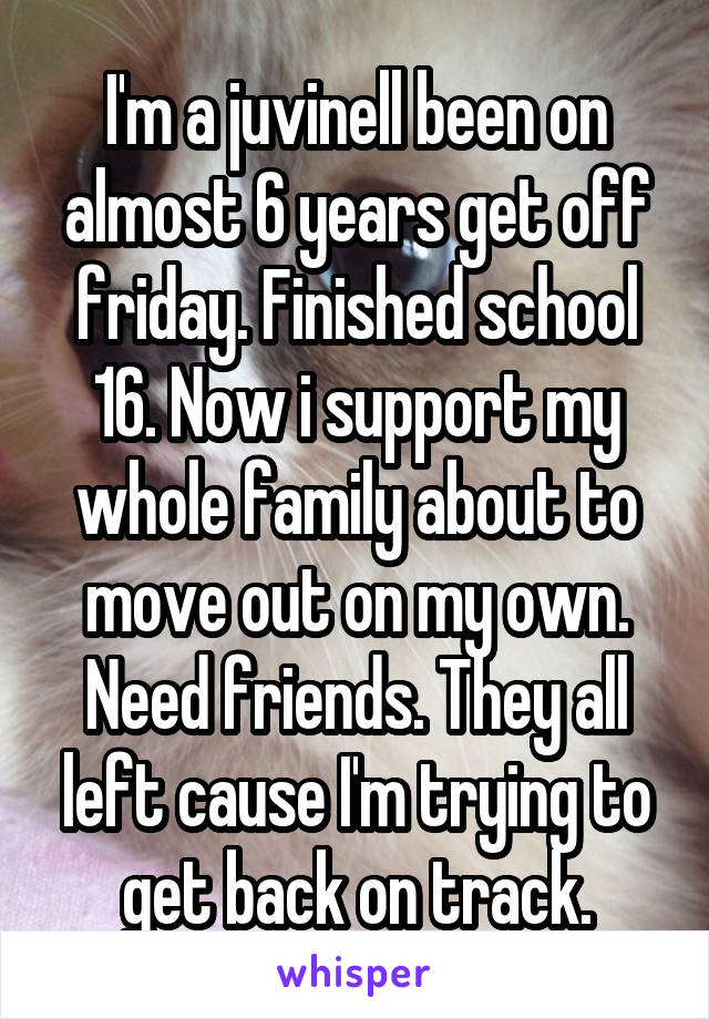 I'm a juvinell been on almost 6 years get off friday. Finished school 16. Now i support my whole family about to move out on my own. Need friends. They all left cause I'm trying to get back on track.