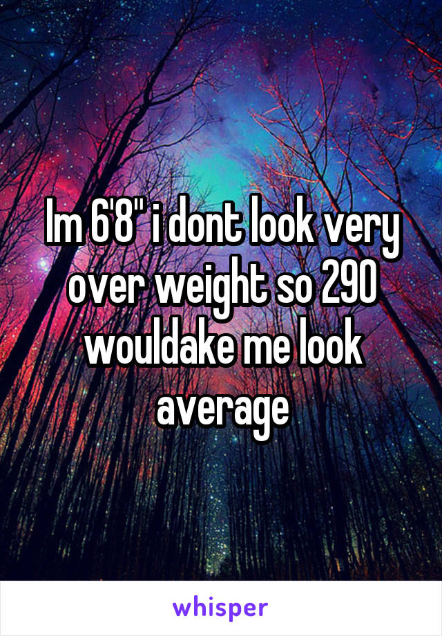 Im 6'8" i dont look very over weight so 290 wouldake me look average