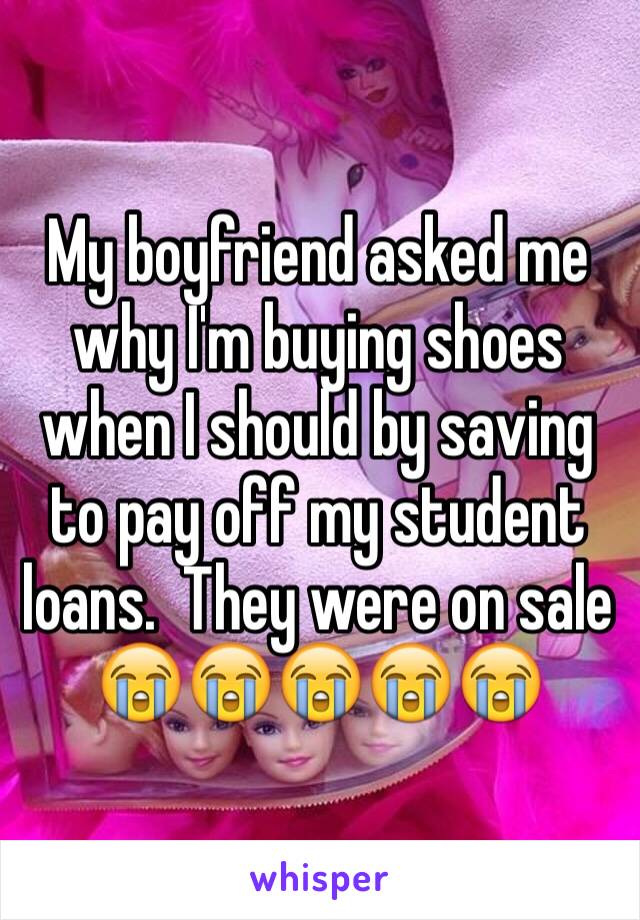 My boyfriend asked me why I'm buying shoes when I should by saving to pay off my student loans.  They were on sale 😭😭😭😭😭