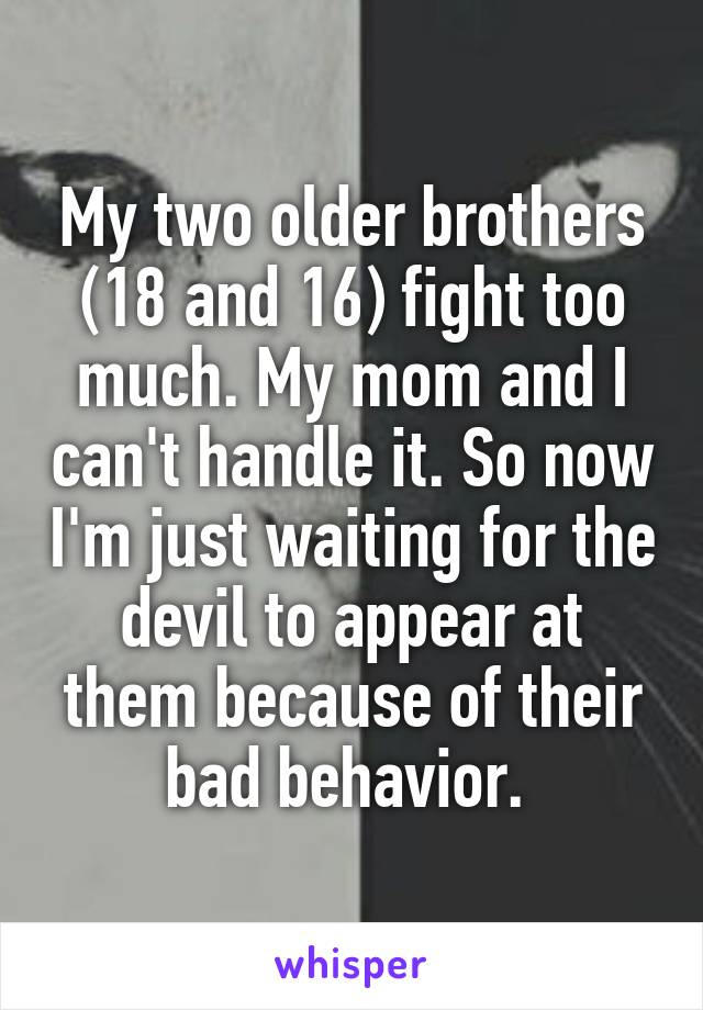 My two older brothers (18 and 16) fight too much. My mom and I can't handle it. So now I'm just waiting for the devil to appear at them because of their bad behavior. 