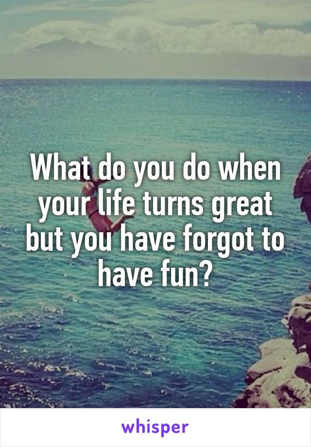 What do you do when your life turns great but you have forgot to have fun?