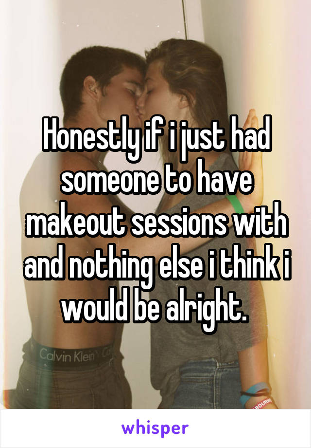 Honestly if i just had someone to have makeout sessions with and nothing else i think i would be alright. 