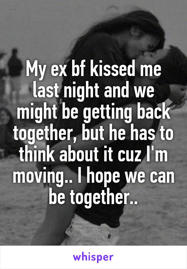 My ex bf kissed me last night and we might be getting back together, but he has to think about it cuz I'm moving.. I hope we can be together..