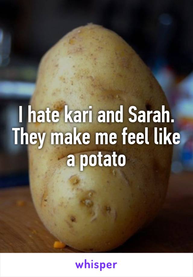 I hate kari and Sarah. They make me feel like a potato