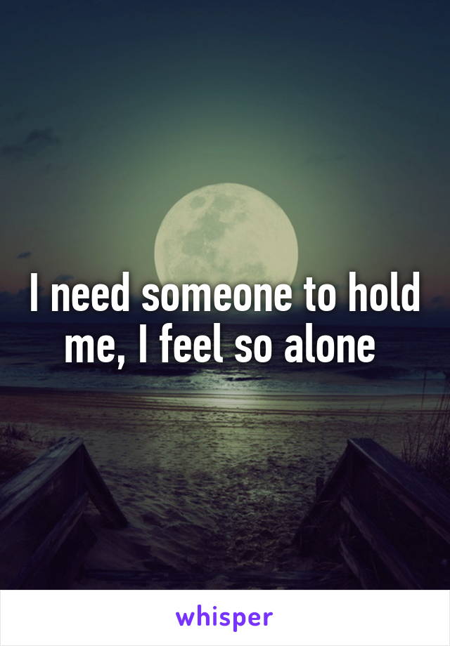 I need someone to hold me, I feel so alone 