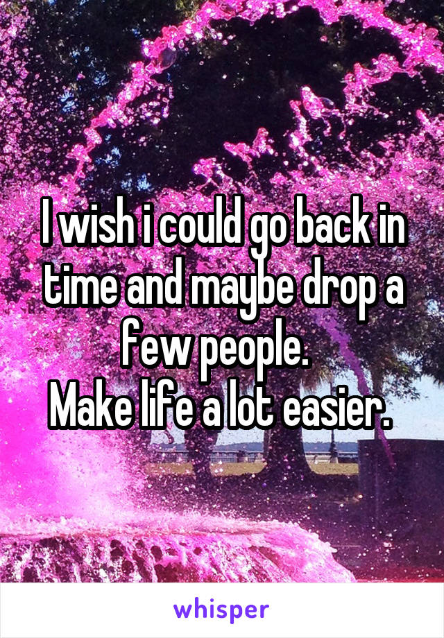 I wish i could go back in time and maybe drop a few people.  
Make life a lot easier. 