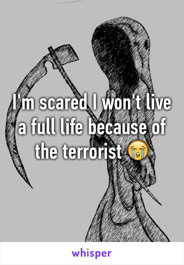 I'm scared I won't live a full life because of the terrorist 😭