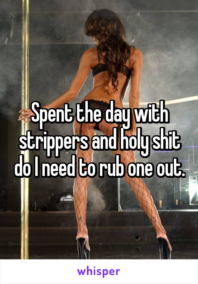 Spent the day with strippers and holy shit do I need to rub one out.