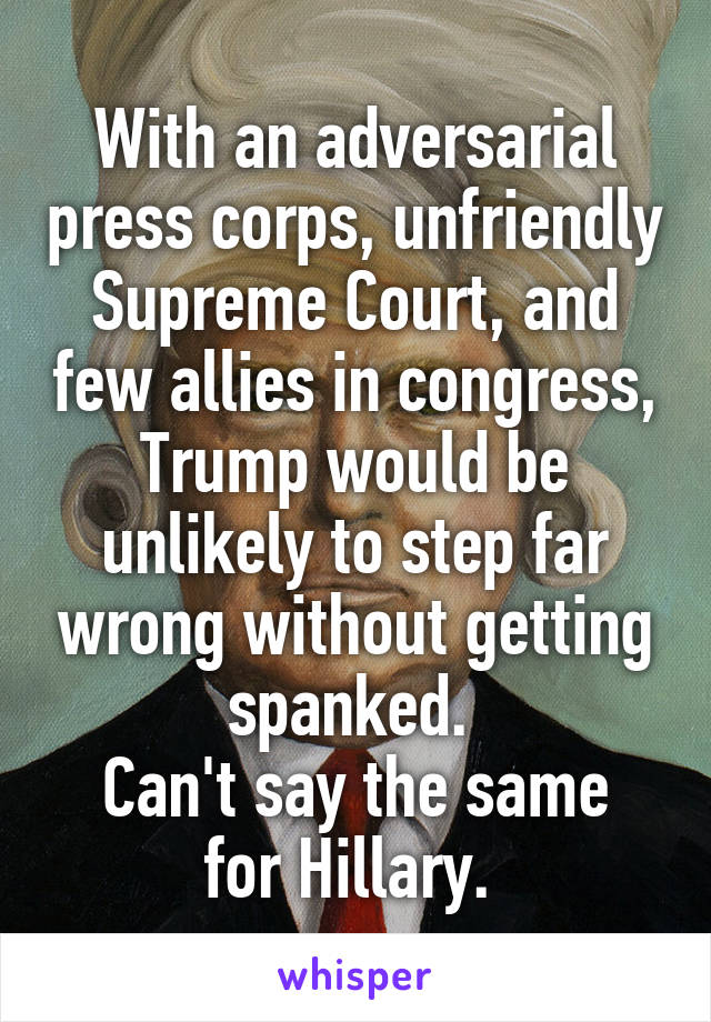 With an adversarial press corps, unfriendly Supreme Court, and few allies in congress, Trump would be unlikely to step far wrong without getting spanked. 
Can't say the same for Hillary. 