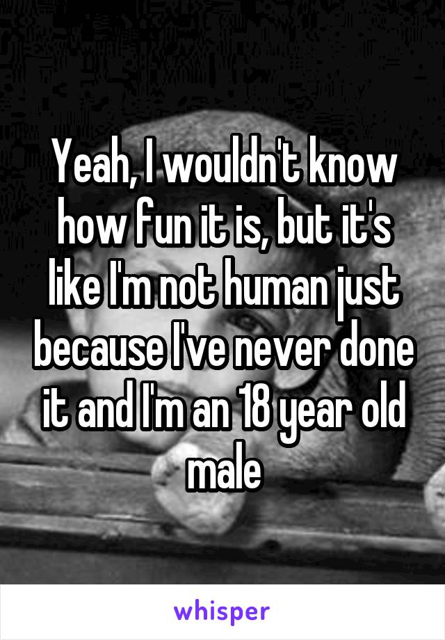 Yeah, I wouldn't know how fun it is, but it's like I'm not human just because I've never done it and I'm an 18 year old male