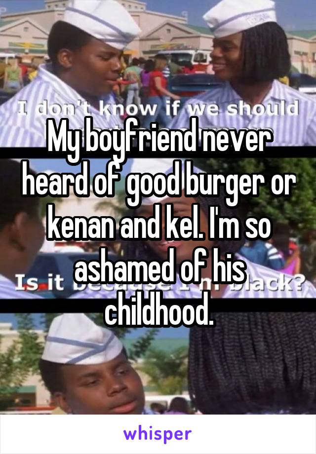 My boyfriend never heard of good burger or kenan and kel. I'm so ashamed of his childhood.