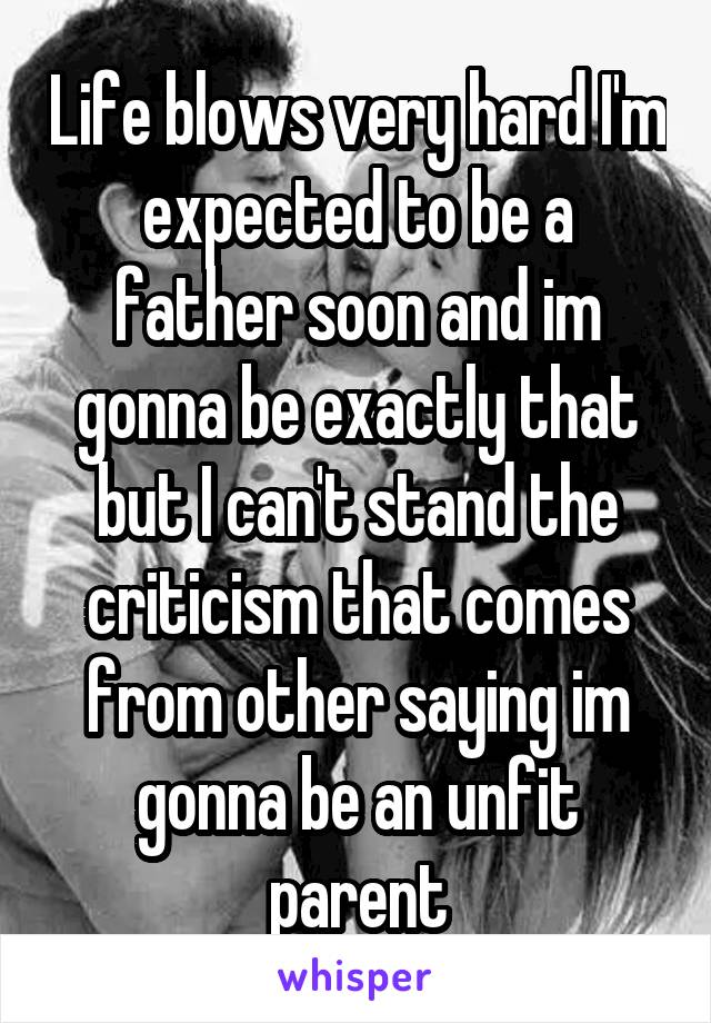 Life blows very hard I'm expected to be a father soon and im gonna be exactly that but I can't stand the criticism that comes from other saying im gonna be an unfit parent