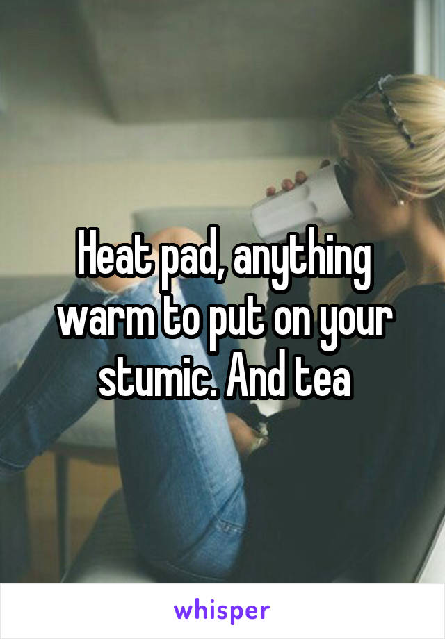 Heat pad, anything warm to put on your stumic. And tea