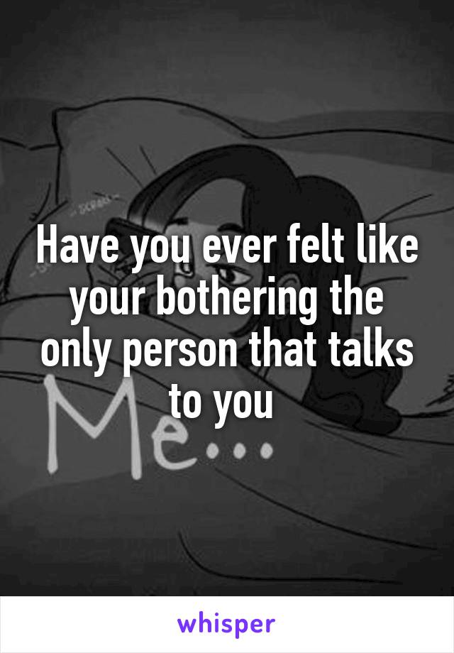 Have you ever felt like your bothering the only person that talks to you 