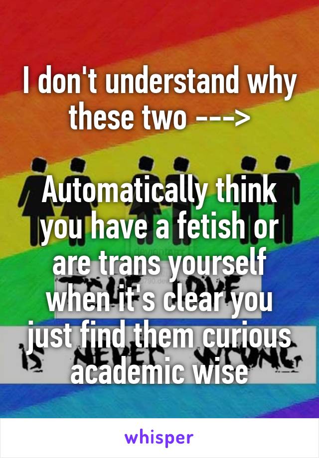 I don't understand why these two --->

Automatically think you have a fetish or are trans yourself when it's clear you just find them curious academic wise