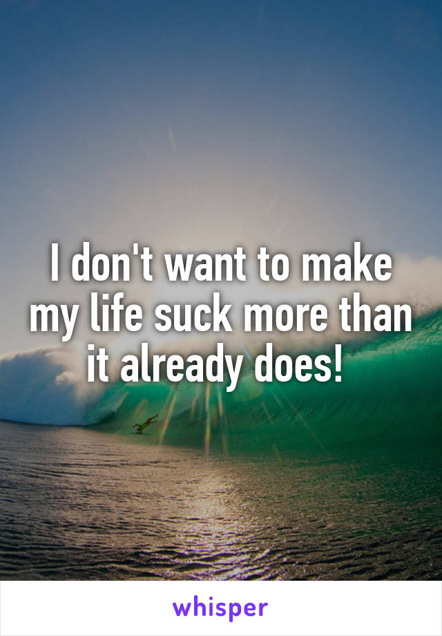 I don't want to make my life suck more than it already does! 