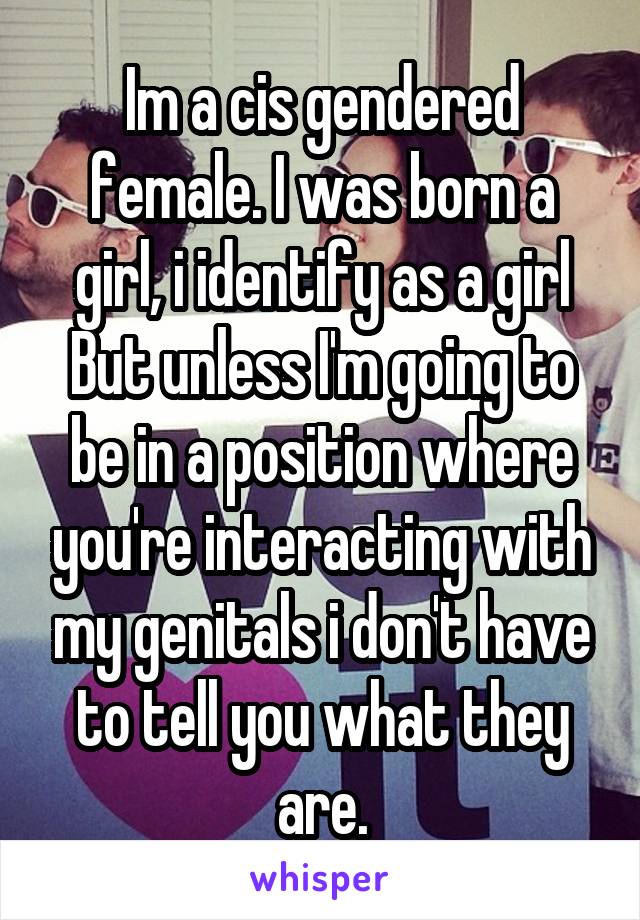 Im a cis gendered female. I was born a girl, i identify as a girl
But unless I'm going to be in a position where you're interacting with my genitals i don't have to tell you what they are.