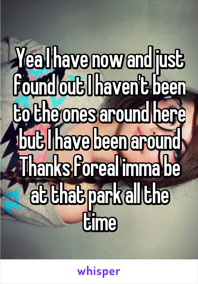 Yea I have now and just found out I haven't been to the ones around here but I have been around
Thanks foreal imma be at that park all the time