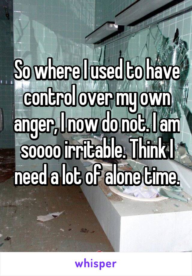 So where I used to have control over my own anger, I now do not. I am soooo irritable. Think I need a lot of alone time. 