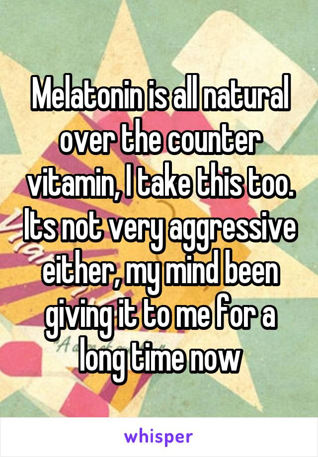 Melatonin is all natural over the counter vitamin, I take this too. Its not very aggressive either, my mind been giving it to me for a long time now