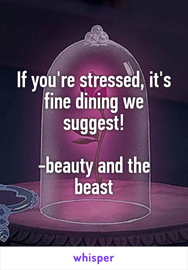 If you're stressed, it's fine dining we suggest!

-beauty and the beast