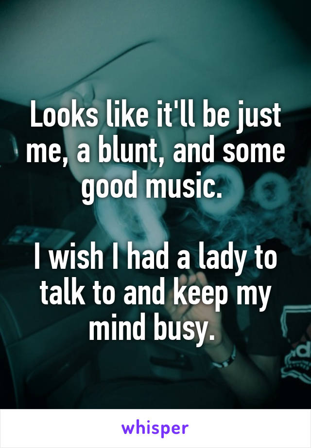 Looks like it'll be just me, a blunt, and some good music. 

I wish I had a lady to talk to and keep my mind busy. 