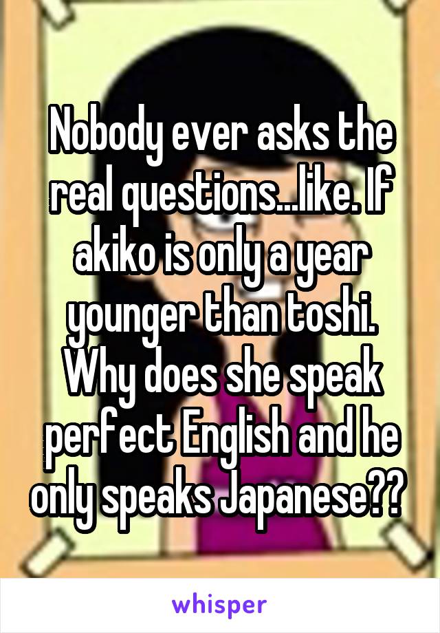 Nobody ever asks the real questions...like. If akiko is only a year younger than toshi. Why does she speak perfect English and he only speaks Japanese?? 