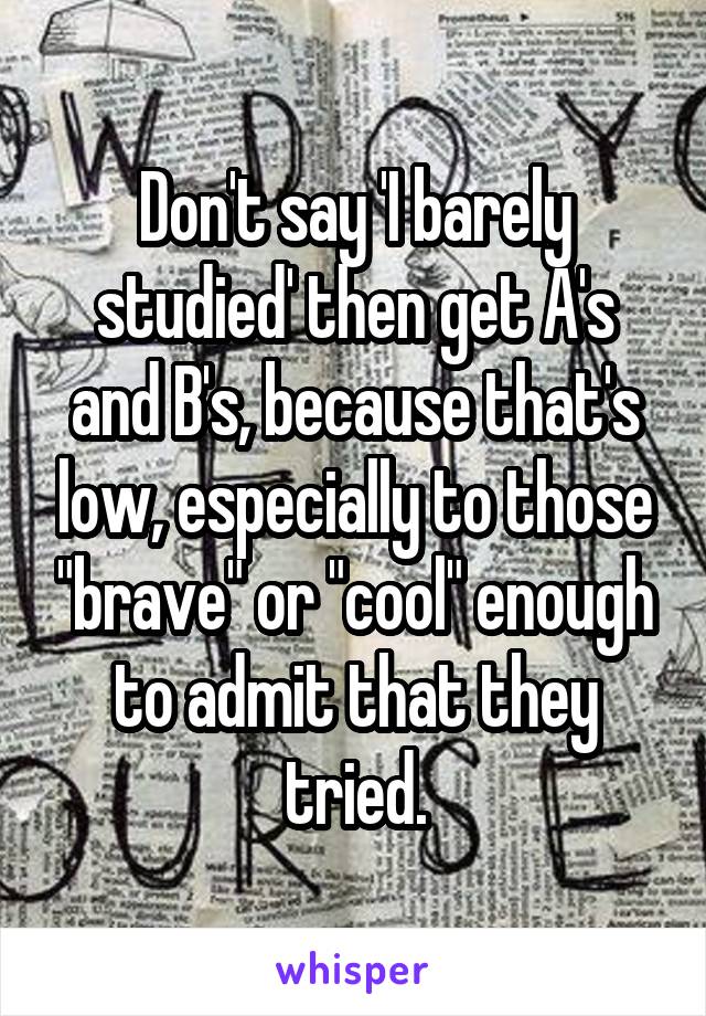 Don't say 'I barely studied' then get A's and B's, because that's low, especially to those "brave" or "cool" enough to admit that they tried.