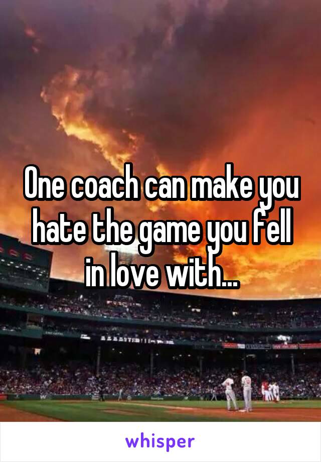 One coach can make you hate the game you fell in love with...