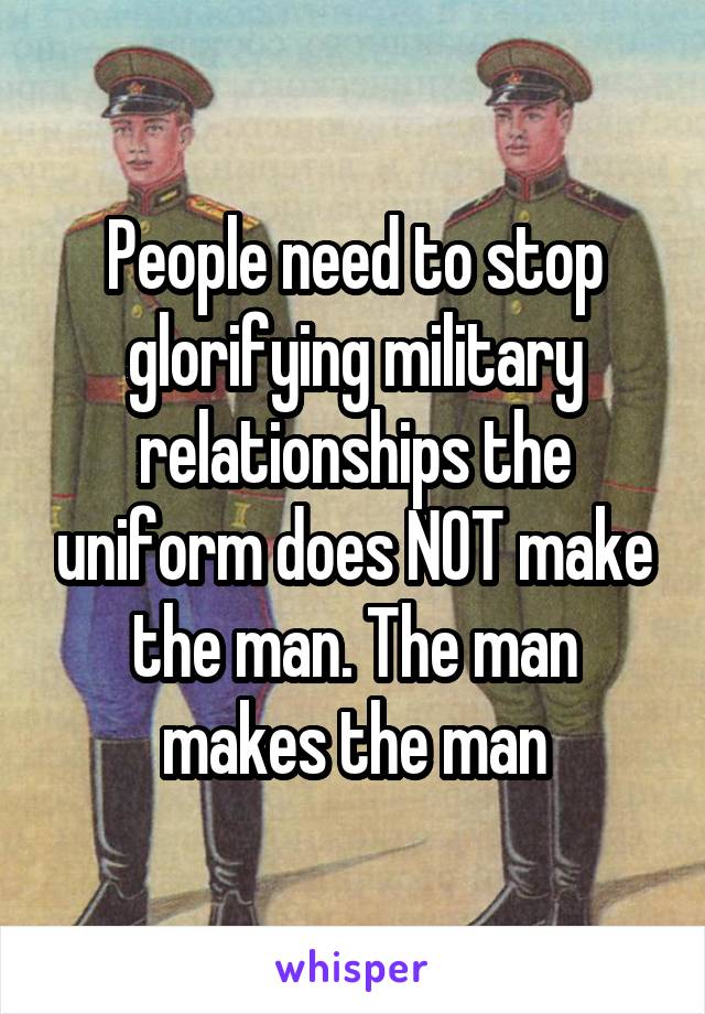 People need to stop glorifying military relationships the uniform does NOT make the man. The man makes the man