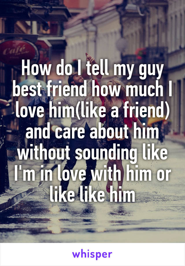 How do I tell my guy best friend how much I love him(like a friend) and care about him without sounding like I'm in love with him or like like him