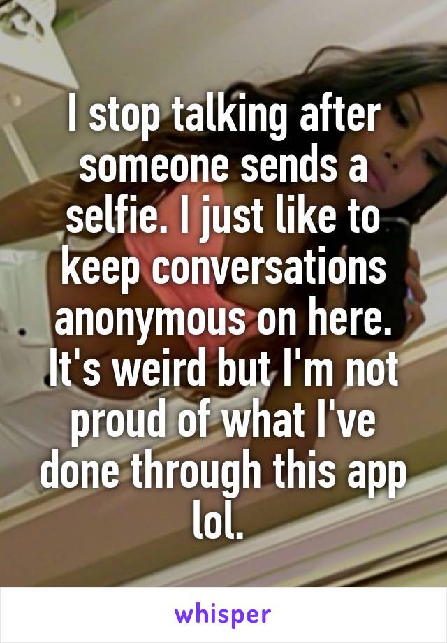 I stop talking after someone sends a selfie. I just like to keep conversations anonymous on here. It's weird but I'm not proud of what I've done through this app lol. 