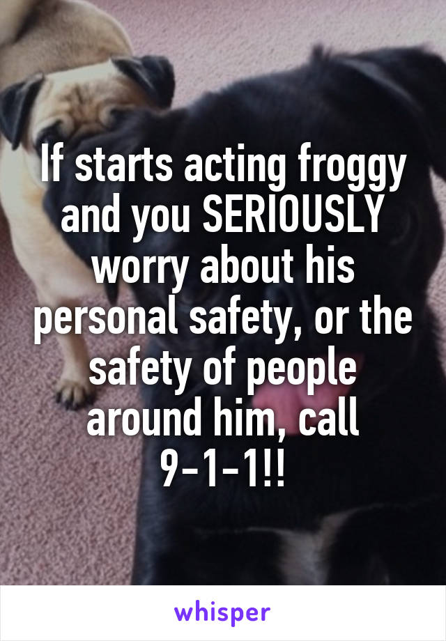 If starts acting froggy and you SERIOUSLY worry about his personal safety, or the safety of people around him, call 9-1-1!!