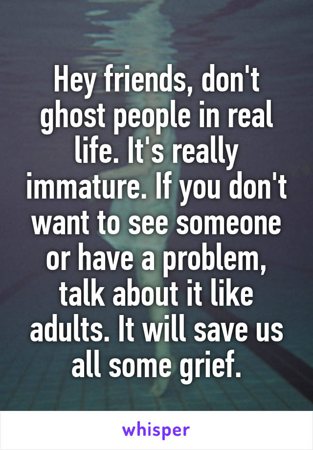 Hey friends, don't ghost people in real life. It's really immature. If you don't want to see someone or have a problem, talk about it like adults. It will save us all some grief.