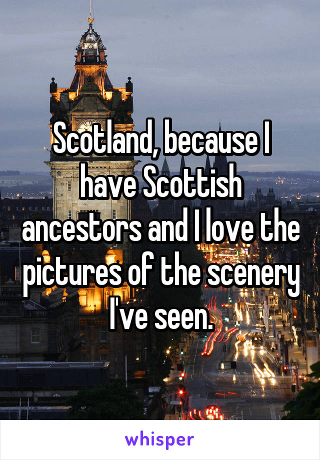 Scotland, because I have Scottish ancestors and I love the pictures of the scenery I've seen.