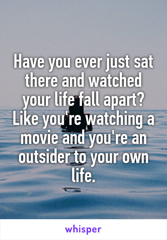 Have you ever just sat there and watched your life fall apart? Like you're watching a movie and you're an outsider to your own life.