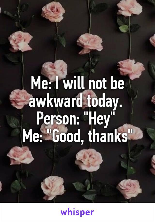 Me: I will not be awkward today. 
Person: "Hey" 
Me: "Good, thanks"