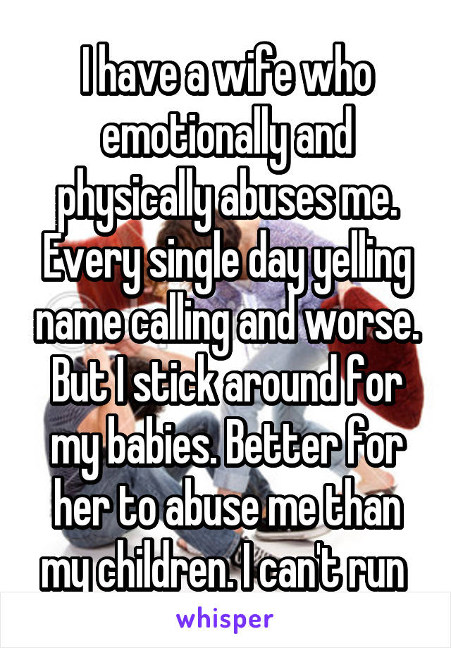 I have a wife who emotionally and physically abuses me. Every single day yelling name calling and worse. But I stick around for my babies. Better for her to abuse me than my children. I can't run 