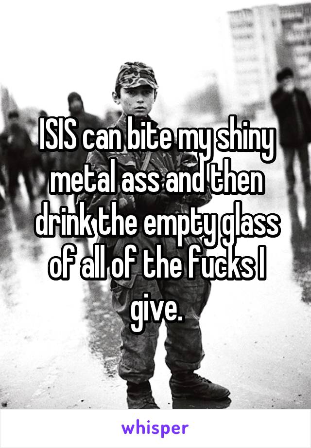 ISIS can bite my shiny metal ass and then drink the empty glass of all of the fucks I give.