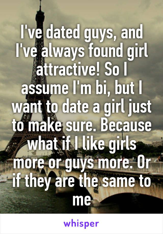 I've dated guys, and I've always found girl attractive! So I assume I'm bi, but I want to date a girl just to make sure. Because what if I like girls more or guys more. Or if they are the same to me