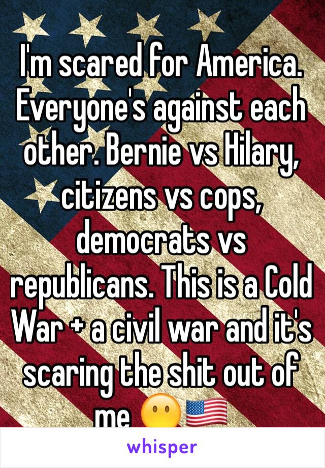 I'm scared for America. Everyone's against each other. Bernie vs Hilary, citizens vs cops, democrats vs republicans. This is a Cold War + a civil war and it's scaring the shit out of me 😶🇺🇸