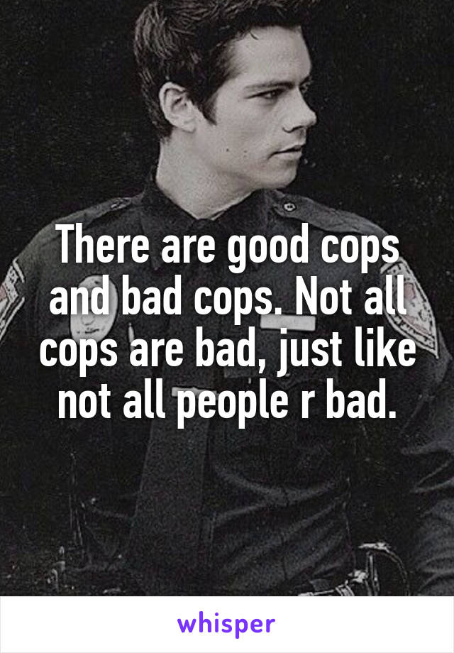 There are good cops and bad cops. Not all cops are bad, just like not all people r bad.