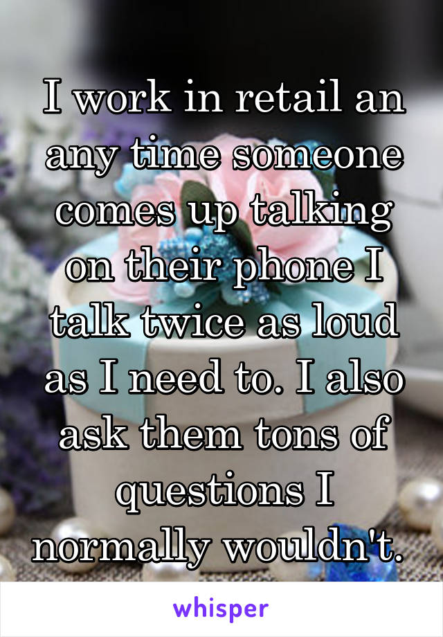 I work in retail an any time someone comes up talking on their phone I talk twice as loud as I need to. I also ask them tons of questions I normally wouldn't. 