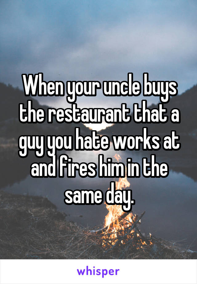 When your uncle buys the restaurant that a guy you hate works at and fires him in the same day.